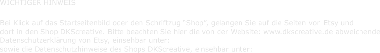 WICHTIGER HINWEIS       Bei Klick auf das Startseitenbild oder den Schriftzug Shop, gelangen Sie auf die Seiten von Etsy und    dort in den Shop DKScreative. Bitte beachten Sie hier die von der Website: www.dkscreative.de abweichende    Datenschutzerklrung von Etsy, einsehbar unter:    sowie die Datenschutzhinweise des Shops DKScreative, einsehbar unter:
