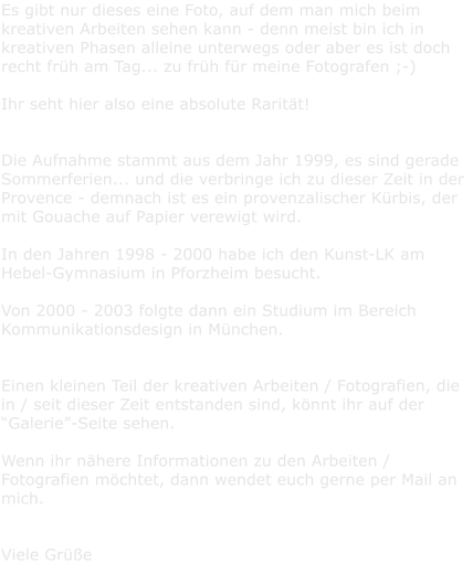 Es gibt nur dieses eine Foto, auf dem man mich beim kreativen Arbeiten sehen kann - denn meist bin ich in kreativen Phasen alleine unterwegs oder aber es ist doch recht frh am Tag... zu frh fr meine Fotografen ;-)   Ihr seht hier also eine absolute Raritt!   Die Aufnahme stammt aus dem Jahr 1999, es sind gerade Sommerferien... und die verbringe ich zu dieser Zeit in der Provence - demnach ist es ein provenzalischer Krbis, der mit Gouache auf Papier verewigt wird.   In den Jahren 1998 - 2000 habe ich den Kunst-LK am Hebel-Gymnasium in Pforzheim besucht.  Von 2000 - 2003 folgte dann ein Studium im Bereich Kommunikationsdesign in Mnchen.  Einen kleinen Teil der kreativen Arbeiten / Fotografien, die in / seit dieser Zeit entstanden sind, knnt ihr auf der Galerie-Seite sehen.   Wenn ihr nhere Informationen zu den Arbeiten / Fotografien mchtet, dann wendet euch gerne per Mail an mich.   Viele Gre